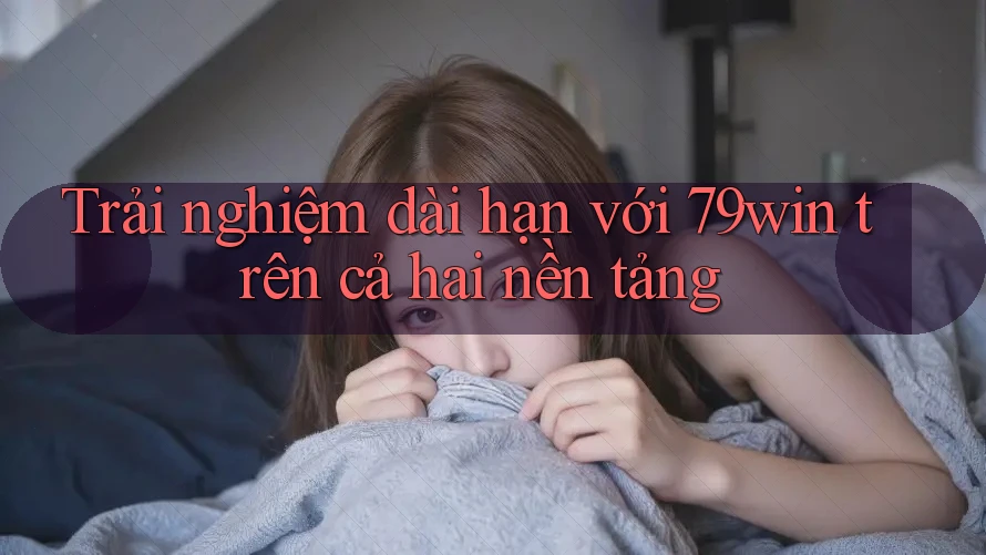 Trải nghiệm dài hạn với 79win trên cả hai nền tảng