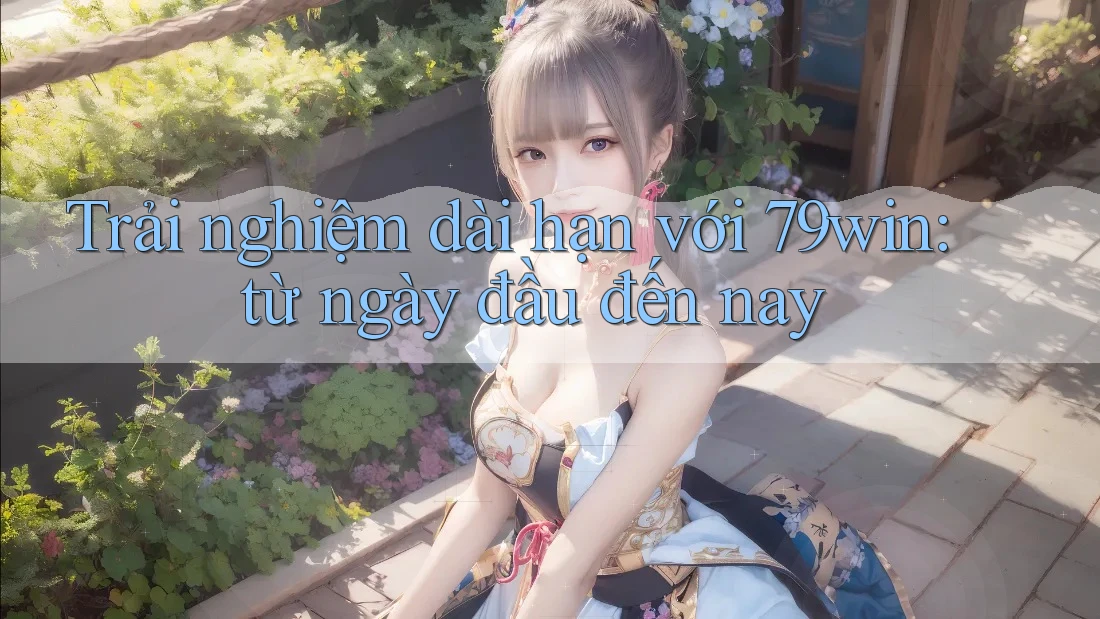Trải nghiệm dài hạn với 79win: từ ngày đầu đến nay