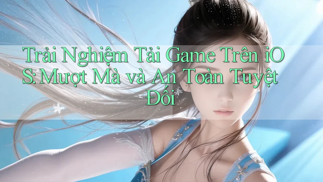 Trải Nghiệm Tải Game Trên iOS: Mượt Mà và An Toàn Tuyệt Đối