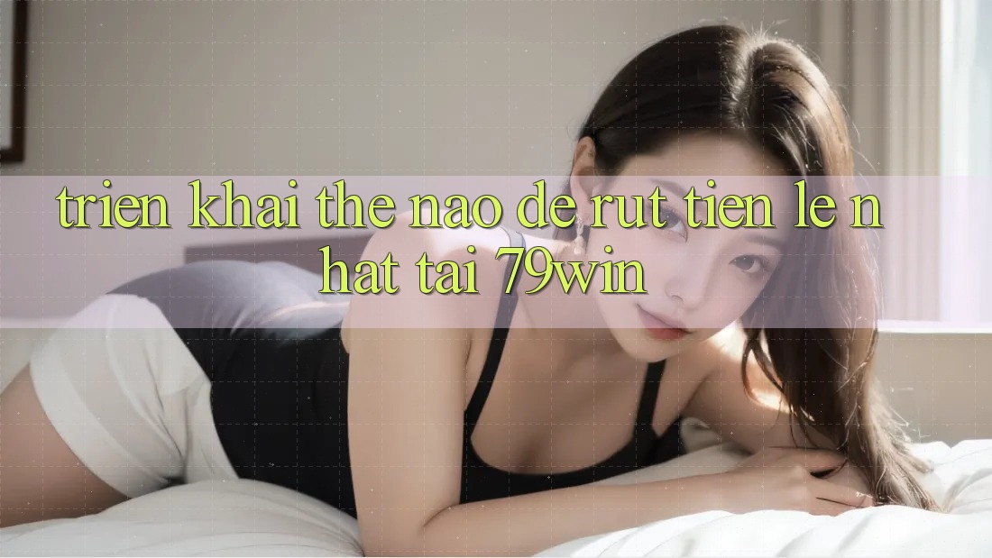 Triển khai thế nào để rút tiền lẹ nhất tại 79win?
