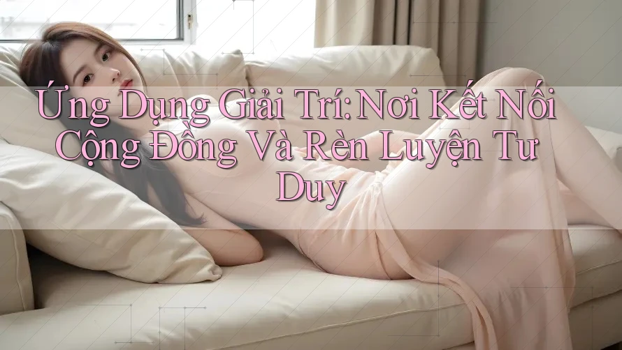 Ứng Dụng Giải Trí: Nơi Kết Nối Cộng Đồng Và Rèn Luyện Tư Duy