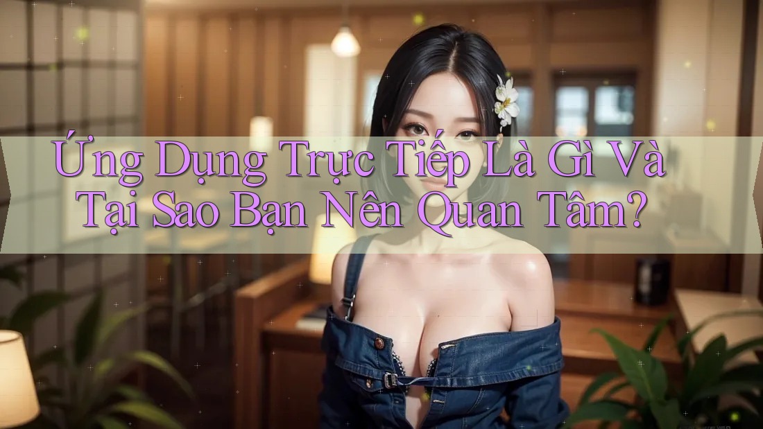 Ứng Dụng Trực Tiếp Là Gì Và Tại Sao Bạn Nên Quan Tâm?