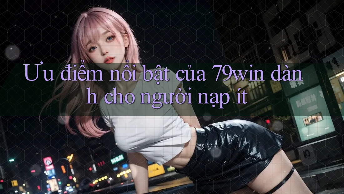 Ưu điểm nổi bật của 79win dành cho người nạp ít