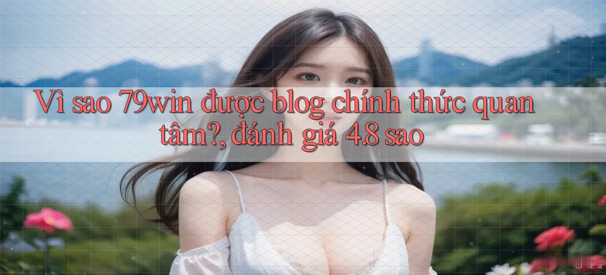 Vì sao 79win được blog chính thức quan tâm, đánh giá 4.8 sao