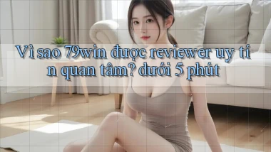 Vì sao 79win được reviewer uy tín quan tâm dưới 5 phút