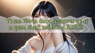 Vì sao 79win được reviewer uy tín quan tâm, mã hóa AES 256